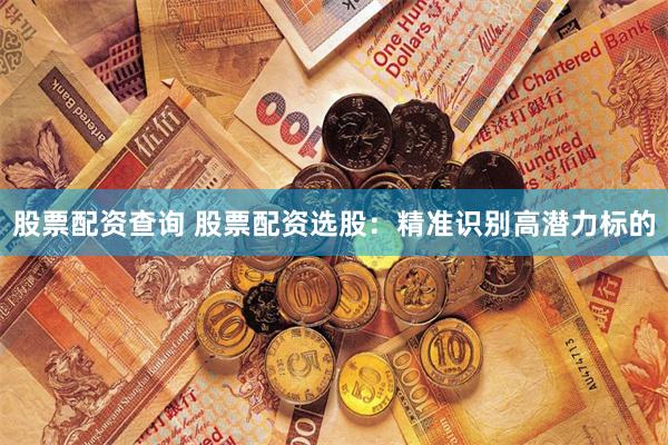 股票配资查询 股票配资选股：精准识别高潜力标的
