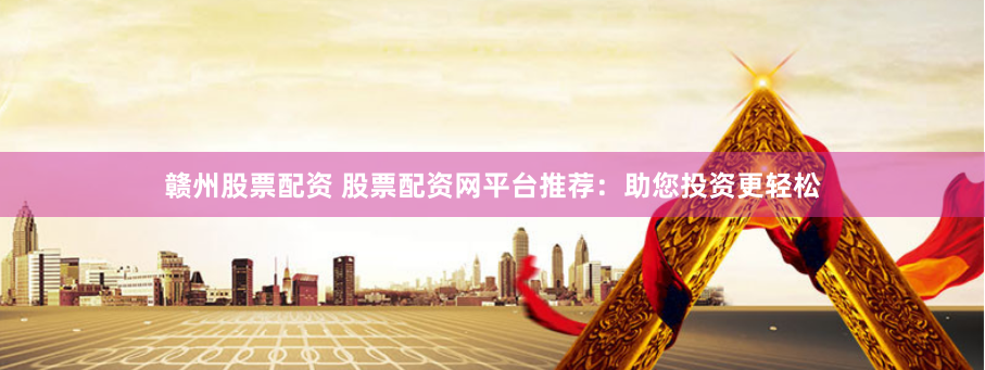 赣州股票配资 股票配资网平台推荐：助您投资更轻松