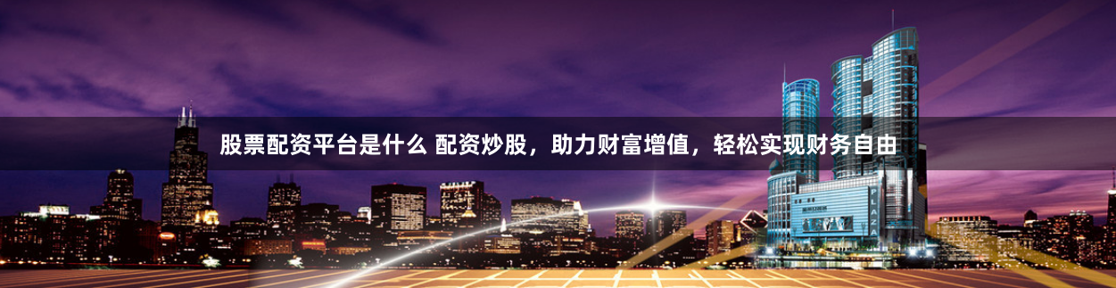 股票配资平台是什么 配资炒股，助力财富增值，轻松实现财务自由