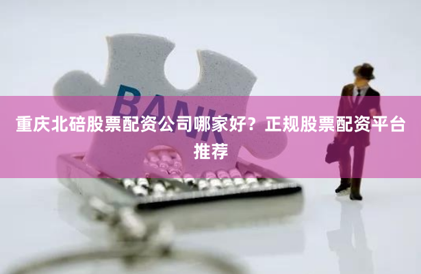 重庆北碚股票配资公司哪家好？正规股票配资平台推荐